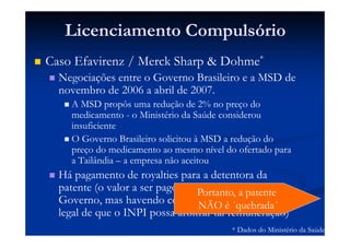 Licenciamento Compulsório
Caso Efavirenz / Merck Sharp & Dohme*
Negociações entre o Governo Brasileiro e a MSD de
novembro de 2006 a abril de 2007.
A MSD propôs uma redução de 2% no preço do
medicamento - o Ministério da Saúde considerou
insuficiente
O Governo Brasileiro solicitou à MSD a redução do
preço do medicamento ao mesmo nível do ofertado para
a Tailândia – a empresa não aceitou
Há pagamento de royalties para a detentora da
patente (o valor a ser pago foi estabelecido pelo
Governo, mas havendo contestação, há previsão
legal de que o INPI possa arbitrar tal remuneração)
* Dados do Ministério da Saúde
Portanto, a patente
NÃO é ´quebrada´
 