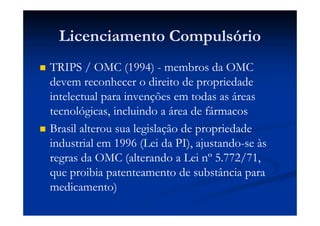 Licenciamento Compulsório
TRIPS / OMC (1994) - membros da OMC
devem reconhecer o direito de propriedade
intelectual para invenções em todas as áreas
tecnológicas, incluindo a área de fármacos
Brasil alterou sua legislação de propriedade
industrial em 1996 (Lei da PI), ajustando-se às
regras da OMC (alterando a Lei nº 5.772/71,
que proibia patenteamento de substância para
medicamento)
 