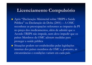 Licenciamento Compulsório
Após “Declaração Ministerial sobre TRIPS e Saúde
Pública” ou Declaração de Doha (2001) – A OMC
reconhece as preocupações referentes ao impacto da PI
no preço dos medicamentos, além de admitir que o
Acordo TRIPS não impede, nem deve impedir que os
países Membros da OMC adotem medidas para
proteger a saúde pública
Situações podem ser estabelecidas pelas legislações
internas dos países membros da OMC e, portanto, as
circunstâncias e condições variam em cada país.
 