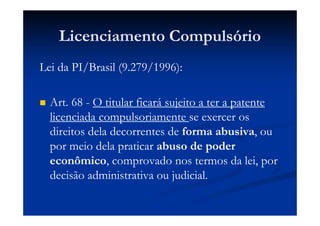 Licenciamento Compulsório
Lei da PI/Brasil (9.279/1996):
Art. 68 - O titular ficará sujeito a ter a patente
licenciada compulsoriamente se exercer os
direitos dela decorrentes de forma abusiva, ou
por meio dela praticar abuso de poder
econômico, comprovado nos termos da lei, por
decisão administrativa ou judicial.
 