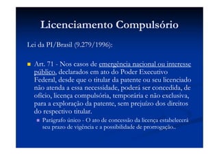 Licenciamento Compulsório
Lei da PI/Brasil (9.279/1996):
Art. 71 - Nos casos de emergência nacional ou interesse
público, declarados em ato do Poder Executivo
Federal, desde que o titular da patente ou seu licenciado
não atenda a essa necessidade, poderá ser concedida, de
ofício, licença compulsória, temporária e não exclusiva,
para a exploração da patente, sem prejuízo dos direitos
do respectivo titular.
Parágrafo único - O ato de concessão da licença estabelecerá
seu prazo de vigência e a possibilidade de prorrogação..
 