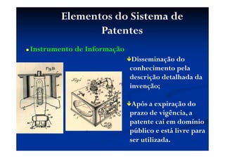 Elementos do Sistema de
Patentes
Instrumento de Informação
Disseminação do
conhecimento pela
descrição detalhada da
invenção;
Após a expiração do
prazo de vigência, a
patente cai em domínio
público e está livre para
ser utilizada.
 