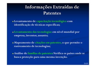 Informações Extraídas de
Patentes
Levantamento de capacitação tecnológica com
identificação de técnicas específicas;
Levantamento das tecnologias em nível mundial por
empresa, inventor, assunto;
Mapeamento de citações em patentes, o que permite o
rastreamento de tecnologias;
Análise de famílias de patentes:Verifica os países onde se
busca proteção para uma mesma invenção.
INPI
 
