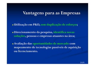 Vantagens para as Empresas
Utilização em P&D, sem duplicação de esforços;
Direcionamento da pesquisa, identifica novas
soluções, pessoas e empresas atuantes na área;
Avaliação das oportunidades de mercado com
mapeamento de tecnologias passíveis de aquisição
ou licenciamento.
INPI
 