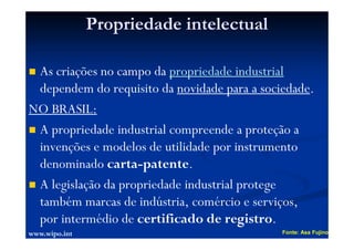 Propriedade intelectual
As criações no campo da propriedade industrial
dependem do requisito da novidade para a sociedade.
NO BRASIL:
A propriedade industrial compreende a proteção a
invenções e modelos de utilidade por instrumento
denominado carta-patente.
A legislação da propriedade industrial protege
também marcas de indústria, comércio e serviços,
por intermédio de certificado de registro.
Fonte: Asa Fujino
www.wipo.int
 