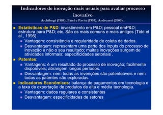 Indicadores de inovação mais usuais para avaliar processo
inovativo
Archibugi (1988), Patel e Pavitt (1995), Andreassi (2000) :
Estatísticas de P&D: investimento em P&D; pessoal emP&D;
estrutura para P&D; etc. São os mais comuns e mais antigos (Tidd et
al., 1996) .
Vantagem: consistência e regularidade de coleta de dados.
Desvantagem: representam uma parte dos inputs do processo de
inovação e não o seu resultado; muitas inovações surgem de
atividades informais; especificidades setoriais .
Patentes:
Vantagens: é um resultado do processo de inovação; facilmente
disponíveis; abrangem longos períodos.
Desvantagem: nem todas as invenções são patenteáveis e nem
todas as patentes são exploradas.
Indicadores Econômicos: balança de pagamentos em tecnologia e
a taxa de exportação de produtos de alta e média tecnologia.
Vantagem: dados regulares e consistentes
Desvantagem: especificidades de setores
 