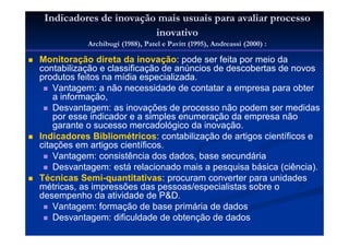 Indicadores de inovação mais usuais para avaliar processo
inovativo
Archibugi (1988), Patel e Pavitt (1995), Andreassi (2000) :
Monitoração direta da inovação: pode ser feita por meio da
contabilização e classificação de anúncios de descobertas de novos
produtos feitos na mídia especializada.
Vantagem: a não necessidade de contatar a empresa para obter
a informação,
Desvantagem: as inovações de processo não podem ser medidas
por esse indicador e a simples enumeração da empresa não
garante o sucesso mercadológico da inovação.
Indicadores Bibliométricos: contabilização de artigos científicos e
citações em artigos científicos.
Vantagem: consistência dos dados, base secundária
Desvantagem: está relacionado mais a pesquisa básica (ciência).
Técnicas Semi-quantitativas: procuram converter para unidades
métricas, as impressões das pessoas/especialistas sobre o
desempenho da atividade de P&D.
Vantagem: formação de base primária de dados
Desvantagem: dificuldade de obtenção de dados
 