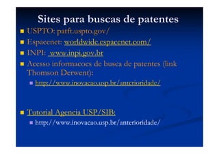 Sites para buscas de patentes
USPTO: patft.uspto.gov/
Espacenet: worldwide.espacenet.com/
INPI: www.inpi.gov.br
Acesso informacoes de busca de patentes (link
Thomson Derwent):
http://www.inovacao.usp.br/anterioridade/
Tutorial Agencia USP/SIB:
http://www.inovacao.usp.br/anterioridade/
 