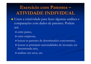 Exercício com Patentes –
ATIVIDADE INDIVIDUAL
Usem a criatividade para fazer algumas análises e
comparações com dados de patentes. Podem
ser:
entre países,
entre empresas,
buscar as patentes de determinados concorrentes,
buscar as principais nacionalidades de invenção em
determinada área,
analisar um setor, etc.
 