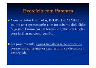 Exercício com Patentes
Com os dados levantados, INDIVIDUALMENTE,
monte uma apresentação com no máximo dois slides.
Sugestão: Formulem em forma de gráfico ou tabelas
para facilitar na compreensão.
Na próxima aula, alguns trabalhos serão sorteados
para serem apresentados para a turma e discutidos
em seguida.
 