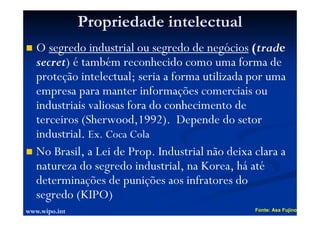 Propriedade intelectual
O segredo industrial ou segredo de negócios (trade
secret) é também reconhecido como uma forma de
proteção intelectual; seria a forma utilizada por uma
empresa para manter informações comerciais ou
industriais valiosas fora do conhecimento de
terceiros (Sherwood,1992). Depende do setor
industrial. Ex. Coca Cola
No Brasil, a Lei de Prop. Industrial não deixa clara a
natureza do segredo industrial, na Korea, há até
determinações de punições aos infratores do
segredo (KIPO)
Fonte: Asa Fujino
www.wipo.int
 