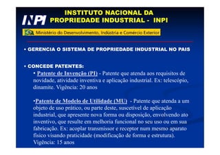 INSTITUTO NACIONAL DA
PROPRIEDADE INDUSTRIAL - INPI
• GERENCIA O SISTEMA DE PROPRIEDADE INDUSTRIAL NO PAIS
• CONCEDE PATENTES:
• Patente de Invenção (PI) - Patente que atenda aos requisitos de
novidade, atividade inventiva e aplicação industrial. Ex: telescópio,
dinamite. Vigência: 20 anos
•Patente de Modelo de Utilidade (MU) - Patente que atenda a um
objeto de uso prático, ou parte deste, suscetível de aplicação
industrial, que apresente nova forma ou disposição, envolvendo ato
inventivo, que resulte em melhoria funcional no seu uso ou em sua
fabricação. Ex: acoplar transmissor e receptor num mesmo aparato
físico visando praticidade (modificação de forma e estrutura).
Vigência: 15 anos
 