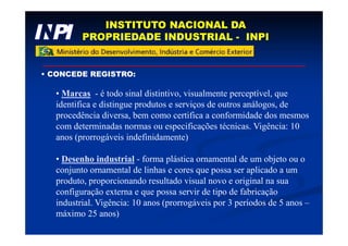 INSTITUTO NACIONAL DA
PROPRIEDADE INDUSTRIAL - INPI
• CONCEDE REGISTRO:
• Marcas - é todo sinal distintivo, visualmente perceptível, que
identifica e distingue produtos e serviços de outros análogos, de
procedência diversa, bem como certifica a conformidade dos mesmos
com determinadas normas ou especificações técnicas. Vigência: 10
anos (prorrogáveis indefinidamente)
• Desenho industrial - forma plástica ornamental de um objeto ou o
conjunto ornamental de linhas e cores que possa ser aplicado a um
produto, proporcionando resultado visual novo e original na sua
configuração externa e que possa servir de tipo de fabricação
industrial. Vigência: 10 anos (prorrogáveis por 3 períodos de 5 anos –
máximo 25 anos)
 