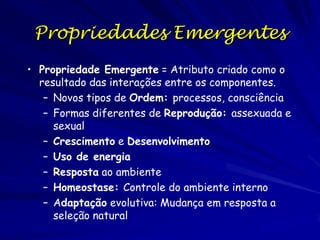 Propriedades Emergentes
• Propriedade Emergente = Atributo criado como o
resultado das interações entre os componentes.
– Novos tipos de Ordem: processos, consciência
– Formas diferentes de Reprodução: assexuada e
sexual
– Crescimento e Desenvolvimento
– Uso de energia
– Resposta ao ambiente
– Homeostase: Controle do ambiente interno
– Adaptação evolutiva: Mudança em resposta a
seleção natural

 