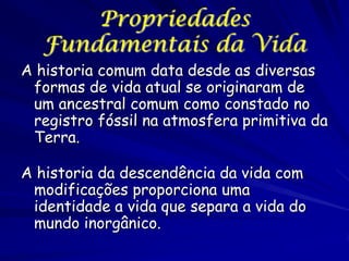Propriedades
Fundamentais da Vida
A historia comum data desde as diversas
formas de vida atual se originaram de
um ancestral comum como constado no
registro fóssil na atmosfera primitiva da
Terra.
A historia da descendência da vida com
modificações proporciona uma
identidade a vida que separa a vida do
mundo inorgânico.

 