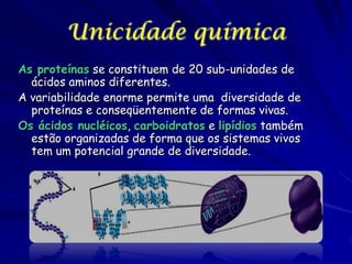 Unicidade química
As proteínas se constituem de 20 sub-unidades de
ácidos aminos diferentes.
A variabilidade enorme permite uma diversidade de
proteínas e conseqüentemente de formas vivas.
Os ácidos nucléicos, carboidratos e lipídios também
estão organizadas de forma que os sistemas vivos
tem um potencial grande de diversidade.

 