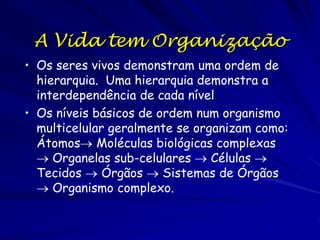 A Vida tem Organização
• Os seres vivos demonstram uma ordem de
hierarquia. Uma hierarquia demonstra a
interdependência de cada nível
• Os níveis básicos de ordem num organismo
multicelular geralmente se organizam como:
Átomos Moléculas biológicas complexas
 Organelas sub-celulares  Células 
Tecidos  Órgãos  Sistemas de Órgãos
 Organismo complexo.

 