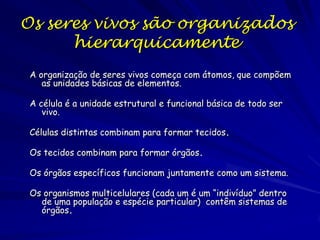 Os seres vivos são organizados
hierarquicamente
A organização de seres vivos começa com átomos, que compõem
as unidades básicas de elementos.
A célula é a unidade estrutural e funcional básica de todo ser
vivo.
Células distintas combinam para formar tecidos.
Os tecidos combinam para formar órgãos.
Os órgãos específicos funcionam juntamente como um sistema.
Os organismos multicelulares (cada um é um “indivíduo” dentro
de uma população e espécie particular) contêm sistemas de
órgãos.

 