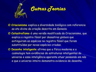Outras Teorias
O Criacionismo explica a diversidade biológica com referencia
ao ato divino da criação descrito em Genesis.
O Catastrofismo é uma versão modificada do Criacionismo, que
explica o registro fóssil por desastres globais que
extinguiram as espécies no registro fóssil que foram
substituídas por novas espécies criadas.
O Desenho inteligente afirma que a física moderna e a
cosmologia tem evidências de estruturas inteligentes do
universo e essa inteligência aparenta atuar pensando em nós
e que o universo inteiro demonstra evidencia de desenho.

 