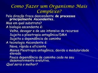 Como Fazer um Organismo Mais
Complexo?

Pela direção fraca descendente de processos
principalmente Ascendentes.
Mas em qual substrato?
A biologia ascendente é:
Velha, devagar e de uso intensivo de recursos
Sujeito a plieotropia antagônica/DMA
Sujeito a dependência de caminho
A tecnologia Ascendente é:
Nova, rápida e eficiente
Menos Pleiotropia antagônica, devido a modularidade
elevada
Pouca dependência de caminho cedo no seu
desenvolvimento evolutivo.

Qual seria o melhor?

 