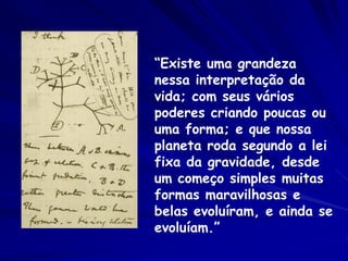“Existe uma grandeza
nessa interpretação da
vida; com seus vários
poderes criando poucas ou
uma forma; e que nossa
planeta roda segundo a lei
fixa da gravidade, desde
um começo simples muitas
formas maravilhosas e
belas evoluíram, e ainda se
evoluíam.”

 