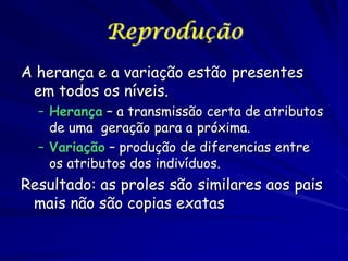 Reprodução
A herança e a variação estão presentes
em todos os níveis.
– Herança – a transmissão certa de atributos
de uma geração para a próxima.
– Variação – produção de diferencias entre
os atributos dos indivíduos.

Resultado: as proles são similares aos pais
mais não são copias exatas

 