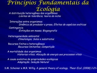 Princípios Fundamentais da
Ecologia
A distribuição heterogênea dos organismos

Limites de tolerância; teoria do nicho

Interações entre organismos

Dinâmica de predador e presa, Efeitos de espécies exóticas

Contingencia

Extinções em massa; Biogeografia

Heterogeneidade ambiental

Climatologia; Solos e substratos

Recursos finitos e heterogêneos

Recursos limitantes; Competição

A mortalidade dos organismos

Historias vitais; Alocação de energia aos processos vitais

A causa evolutiva de propriedades ecológicas

Adaptação; Seleção Natural

S.M. Scheiner e M.R. Willig. A general theory of ecology. Theor Ecol. (2008) 1:21–2

 