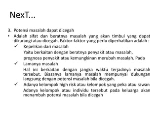 NexT...
3. Potensi masalah dapat dicegah
• Adalah sifat dan beratnya masalah yang akan timbul yang dapat
   dikurangi atau dicegah. Faktor-faktor yang perlu diperhatikan adalah :
    Kepelikan dari masalah
        Yaitu berkaitan dengan beratnya penyakit atau masalah,
        prognosa penyakit atau kemungkinan merubah masalah. Pada
    Lamanya masalah
        Hal ini berkaitan dengan jangka waktu terjadinya masalah
        tersebut. Biasanya lamanya masalah mempunyai dukungan
        langsung dengan potensi masalah bila dicegah.
    Adanya kelompok high risk atau kelompok yang peka atau rawan
        Adanya kelompok atau individu tersebut pada keluarga akan
        menambah potensi masalah bila dicegah
 