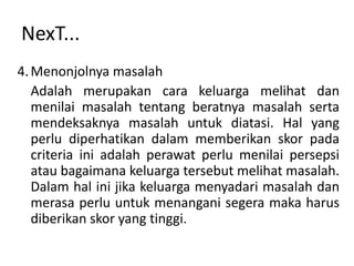 NexT...
4. Menonjolnya masalah
   Adalah merupakan cara keluarga melihat dan
   menilai masalah tentang beratnya masalah serta
   mendeksaknya masalah untuk diatasi. Hal yang
   perlu diperhatikan dalam memberikan skor pada
   criteria ini adalah perawat perlu menilai persepsi
   atau bagaimana keluarga tersebut melihat masalah.
   Dalam hal ini jika keluarga menyadari masalah dan
   merasa perlu untuk menangani segera maka harus
   diberikan skor yang tinggi.
 
