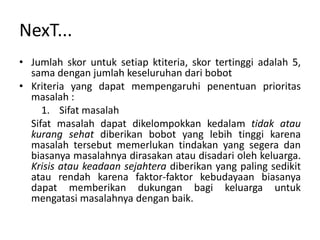 NexT...
• Jumlah skor untuk setiap ktiteria, skor tertinggi adalah 5,
  sama dengan jumlah keseluruhan dari bobot
• Kriteria yang dapat mempengaruhi penentuan prioritas
  masalah :
     1. Sifat masalah
  Sifat masalah dapat dikelompokkan kedalam tidak atau
  kurang sehat diberikan bobot yang lebih tinggi karena
  masalah tersebut memerlukan tindakan yang segera dan
  biasanya masalahnya dirasakan atau disadari oleh keluarga.
  Krisis atau keadaan sejahtera diberikan yang paling sedikit
  atau rendah karena faktor-faktor kebudayaan biasanya
  dapat memberikan dukungan bagi keluarga untuk
  mengatasi masalahnya dengan baik.
 