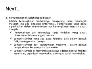 NexT...
2. Kemungkinan masalah dapat dicegah
   Adalah kemungkinan berhasilnya mengurangi atau mencegah
   masalah jika ada tindakan (intervensi). Faktor-faktor yang perlu
   diperhatikan dalam menentukan skor kemungkinan masalah dapat
   dicegah :
     Pengetahuan dan tekhnologi serta tindakan yang dapat
       dilakukan untuk menangani masala
     Sumber-sumber yang ada pada keluarga baik dalam bentuk
       fisik, keuangan atau tenaga
     Sumber-sumber dari keperawatan misalnya : dalam bentuk
       pengetahuan, keterampilan dan waktu
     Sumber-sumber di masyarakat misalnya : dalam bentuk fasilitas
       kesehatan, organisasi masyarakat, dukungan sosial masyarakat
 