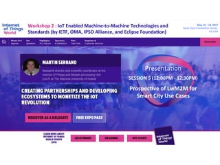 Workshop	2	:	IoT	Enabled	Machine-to-Machine	Technologies	and	
Standards	(by	IETF,	OMA,	IPSO	Alliance,	and	Eclipse	FoundaCon)	
Presenta(on	
May	16	–	18,	2017	
Santa	Clara	Conven(on	Center,	
CA,	USA	
SESSION	5	(12:00PM	-	12:30PM)	
	
ProspecCve	of	LwM2M	for	
Smart	City	Use	Cases	
 