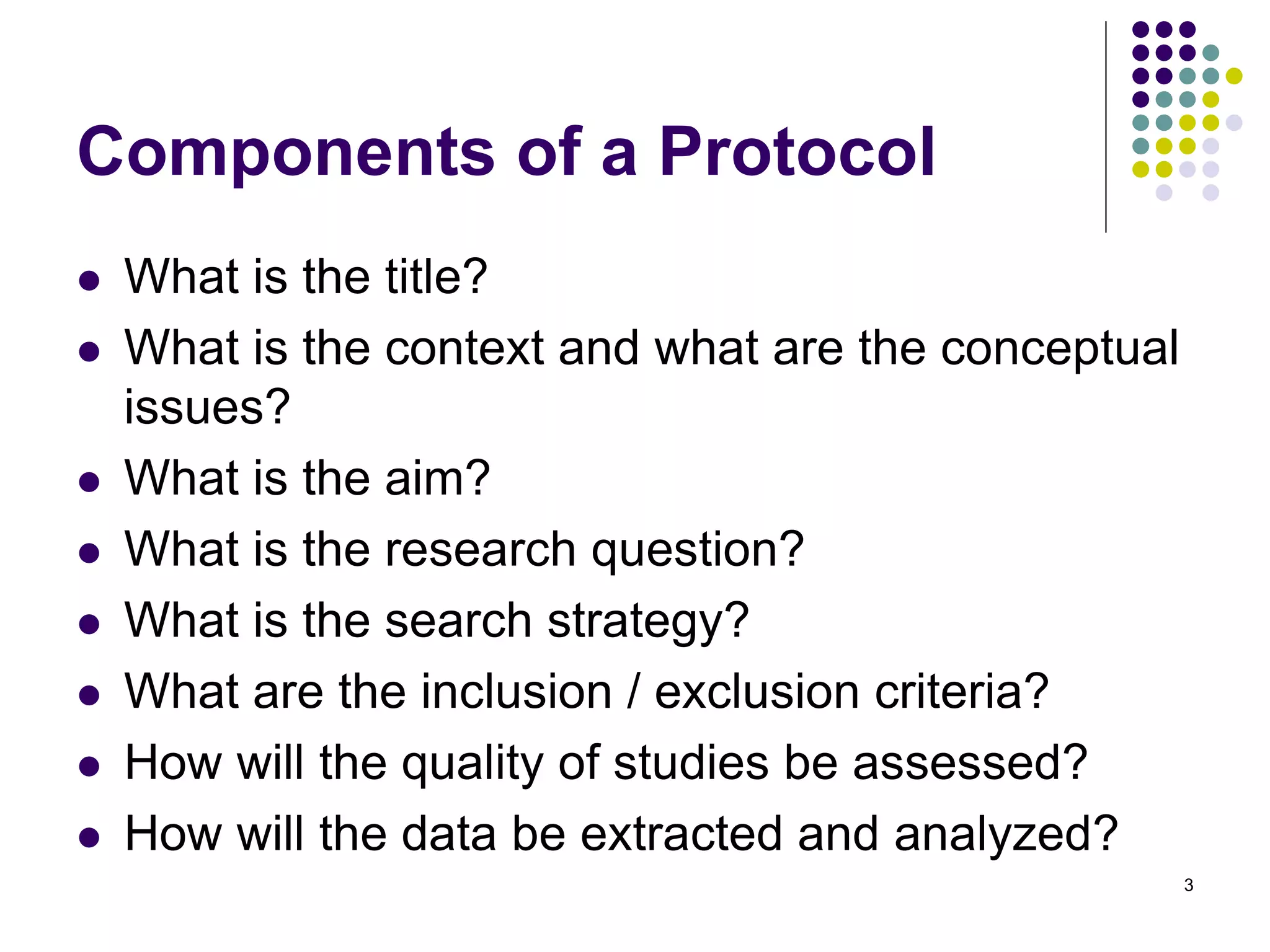 Components of a Protocol
What is the title?
What is the context and what are the conceptual
issues?
What is the aim?
What is the research question?
What is the search strategy?
What are the inclusion / exclusion criteria?
How will the quality of studies be assessed?
How will the data be extracted and analyzed?
3