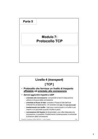 Parte 5




                                            Modulo 7:
                                Protocollo TCP




                              Livello 4 (transport)
                                                  [ TCP ]
• Protocollo che fornisce un livello di trasporto
  affidabile ed orientato alla connessione
• Servizi aggiuntivi rispetto a UDP
      – orientato alla connessione: comprende le fasi di instaurazione,
        utilizzo e chiusura della connessione
      – orientato al flusso di dati: considera il flusso di dati dall’host
        mittente fino al destinatario ( considera sia rete sia host terminali)
      – trasferimento con buffer: i dati sono memorizzati in un buffer e poi
        inseriti in un pacchetto quando il buffer è pieno
      – connessione full duplex (bi-direzionale): una volta instaurata una
        connessione, è possibile il trasferimento contemporaneo in entrambe
        le direzioni della connessione
Protocolli e Architetture di Rete 2009/2010 – Livello Trasporto              5.65




                                                                                    1
 