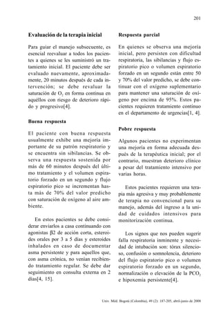 201
Univ. Méd. Bogotá (Colombia), 49 (2): 187-205, abril-junio de 2008
Evaluación de la terapia inicial
Para guiar el manejo subsecuente, es
esencial reevaluar a todos los pacien-
tes a quienes se les suministró un tra-
tamiento inicial. El paciente debe ser
evaluado nuevamente, aproximada-
mente, 20 minutos después de cada in-
tervención; se debe revaluar la
saturación de O2 en forma continua en
aquéllos con riesgo de deterioro rápi-
do y progresivo[4].
Buena respuesta
El paciente con buena respuesta
usualmente exhibe una mejoría im-
portante de su patrón respiratorio y
se encuentra sin sibilancias. Se ob-
serva una respuesta sostenida por
más de 60 minutos después del últi-
mo tratamiento y el volumen espira-
torio forzado en un segundo y flujo
espiratorio pico se incrementan has-
ta más de 70% del valor predicho
con saturación de oxígeno al aire am-
biente.
En estos pacientes se debe consi-
derar enviarlos a casa continuando con
agonistas β2 de acción corta, esteroi-
des orales por 3 a 5 días y esteroides
inhalados en caso de documentar
asma persistente y para aquellos que,
con asma crónica, no venían recibien-
do tratamiento regular. Se debe dar
seguimiento en consulta externa en 2
días[4, 15].
Respuesta parcial
En quienes se observa una mejoría
inicial, pero persisten con dificultad
respiratoria, las sibilancias y flujo es-
piratorio pico o volumen espiratorio
forzado en un segundo están entre 50
y 70% del valor predicho, se debe con-
tinuar con el oxígeno suplementario
para mantener una saturación de oxí-
geno por encima de 95%. Estos pa-
cientes requieren tratamiento continuo
en el departamento de urgencias[1, 4].
Pobre respuesta
Algunos pacientes no experimentan
una mejoría en forma adecuada des-
pués de la terapéutica inicial; por el
contrario, muestran deterioro clínico
a pesar del tratamiento intensivo por
varias horas.
Estos pacientes requieren una tera-
pia más agresiva y muy probablemente
de terapia no convencional para su
manejo, además del ingreso a la uni-
dad de cuidados intensivos para
monitorización continua.
Los signos que nos pueden sugerir
falla respiratoria inminente y necesi-
dad de intubación son: tórax silencio-
so, confusión o somnolencia, deterioro
del flujo espiratorio pico o volumen
espiratorio forzado en un segundo,
normalización o elevación de la PCO2
e hipoxemia persistente[4].
 