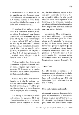 195
Univ. Méd. Bogotá (Colombia), 49 (2): 187-205, abril-junio de 2008
la obstrucción de la vía aérea con do-
sis repetidas de estos fármacos; se re-
comiendan tres tratamientos cada 20
a 30 minutos, cada uno en forma de ne-
bulización o inhalación durante la pri-
mera hora de intervención[4].
El agonista β2 de acción corta más
usado es el salbutamol; en niños, la do-
sis mínima de salbutamol sugerida para
nebulización en el servicio de urgencias
es de 2,5 mg. Se puede calcular según
el peso, a razón de 0,15 mg/kg, sin pa-
sar de 5 mg por dosis cada 20 minutos
por tres dosis, o en nebulización conti-
nua, de 10 a 15 mg por hora (0,5 mg/kg
por hora) de preferencia con oxígeno a
un flujo de 6 a 8 litros por minuto. Se
debe diluir con un mínimo de 4 ml de
solución salina al 0,9%.
Varios estudios han demostrado
que también se puede obtener un efec-
to farmacológico equivalente con
agonistas β2 de acción corta con in-
halador de dosis medida con espacia-
dor bajo control médico.
Cuando no se puede realizar la in-
halación por la edad del paciente y por
falta de coordinación, agitación o di-
ficultad respiratoria, se considera que
es más efectiva la broncodilatación
con la terapia por nebulización[4].
Las dosis y la frecuencia de admi-
nistración de los agonistas β2 de ac-
ción corta deben ser evaluadas de
acuerdo con la respuesta del pacien-
te y los indicadores de posible toxici-
dad, como taquicardia excesiva y alte-
raciones electrolíticas. Se sabe que el
inicio de acción de los agonistas β2 es
temprano, en los primeros 5 minutos,
pero la duración del efecto broncodila-
tador en pacientes con crisis asmática
grave permanece incierto.
Los agonistas β2 de acción prolon-
gada no se utilizan en el tratamiento
de la crisis asmática aguda por su ini-
cio de acción retardada. No obstante,
se dispone de un nuevo fármaco, el
formoterol, que es un agonista β2 de
acción prolongada con efectos farma-
cológicos terapéuticos dentro de los
primeros 5 a 9 minutos después de su
administración. En el momento, no hay
suficiente evidencia en la literatura que
lo recomiende en crisis de asma[1, 4].
Adrenalina
La administración subcutánea o
intramuscular de adrenalina está indi-
cada para el tratamiento de la anafi-
laxis o el angioedema, pero NO está
indicada de rutina en las exacerbacio-
nes de asma[1].
Broncodilatadores adicionales
Bromuro de ipratropio. Los anticolinér-
gicos actúan inhibiendo la broncocons-
tricción mediada por el GMP cíclico.
El más usado es el bromuro de ipratro-
pio; debe ser considerado como
 