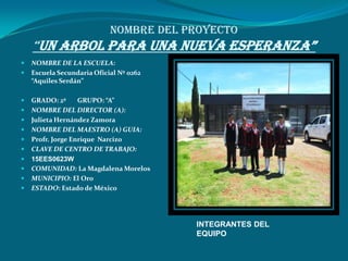 NOMBRE DEL PROYECTO
    “UN ARBOL PARA UNA NUEVA ESPERANZA”
   NOMBRE DE LA ESCUELA:
   Escuela Secundaria Oficial Nº 0262
    “Aquiles Serdán”

   GRADO: 2º      GRUPO: “A”
   NOMBRE DEL DIRECTOR (A):
   Julieta Hernández Zamora
   NOMBRE DEL MAESTRO (A) GUIA:
   Profr. Jorge Enrique Narcizo
   CLAVE DE CENTRO DE TRABAJO:
   15EES0623W
   COMUNIDAD: La Magdalena Morelos
   MUNICIPIO: El Oro
   ESTADO: Estado de México




                                         INTEGRANTES DEL
                                         EQUIPO
 