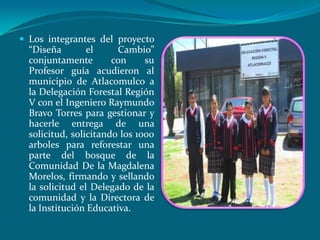 Los integrantes del proyecto
  “Diseña        el     Cambio”
  conjuntamente        con     su
  Profesor guía acudieron al
  municipio de Atlacomulco a
  la Delegación Forestal Región
  V con el Ingeniero Raymundo
  Bravo Torres para gestionar y
  hacerle entrega de una
  solicitud, solicitando los 1000
  arboles para reforestar una
  parte del bosque de la
  Comunidad De la Magdalena
  Morelos, firmando y sellando
  la solicitud el Delegado de la
  comunidad y la Directora de
  la Institución Educativa.
 