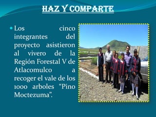 HAZ Y COMPARTE

 Los            cinco
 integrantes       del
 proyecto asistieron
 al vivero de la
 Región Forestal V de
 Atlacomulco          a
 recoger el vale de los
 1000 arboles “Pino
 Moctezuma”.
 