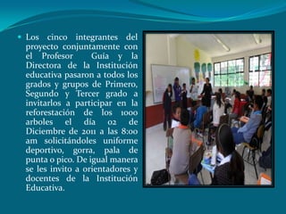  Los  cinco integrantes del
 proyecto conjuntamente con
 el Profesor       Guía y la
 Directora de la Institución
 educativa pasaron a todos los
 grados y grupos de Primero,
 Segundo y Tercer grado a
 invitarlos a participar en la
 reforestación de los 1000
 arboles el día 02 de
 Diciembre de 2011 a las 8:00
 am solicitándoles uniforme
 deportivo, gorra, pala de
 punta o pico. De igual manera
 se les invito a orientadores y
 docentes de la Institución
 Educativa.
 