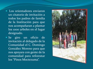  Los orientadores enviaron
  un citatorio de invitación a
  todos los padres de familia
  de la Institución para que
  nos acompañaran a plantar
  los 1000 arboles en el lugar
  designado.
 Se giro un oficio de
  invitación al delegado de la
  Comunidad el C. Domingo
  González Moreno para que
  nos apoyara con gente de la
  comunidad para reforestar
  los “Pinos Moctezuma”.
 