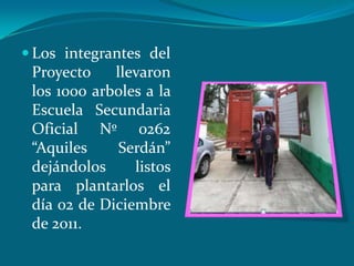  Los integrantes del
 Proyecto    llevaron
 los 1000 arboles a la
 Escuela Secundaria
 Oficial Nº 0262
 “Aquiles     Serdán”
 dejándolos     listos
 para plantarlos el
 día 02 de Diciembre
 de 2011.
 