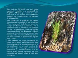    Este proyecto “Un árbol para una nueva
    esperanza”, beneficio a la comunidad La
    Magdalena Morelos que cuenta con 1000
    habitantes, a los alumnos de la institución
    educativa con 120 estudiantes y a 15 docentes
    de la institución .
   Este Proyecto no se proyectará de manera
    inmediata en la comunidad ya que los arboles
    “Pino Moctezuma” tardarán en crecer un
    tiempo considerable, pero conforme pase el
    tiempo es como se contribuirá a la solución
    que fue “La reforestación “ de los 1000 arboles
    contrarrestando a la Tala clandestina, cuidar el
    ecosistema y conforme pase el tiempo haya
    más agua en los manantiales del bosque ya que
    con estos arbolitos se generara mas liquido
    vital “El agua”.
   Como formador de nuevos ciudadanos no
    quiero que la acción realizada se quede solo
    como un proyecto, se trato de comprometer a
    los estudiantes con el grado máximo de
    conciencia que les haga vivenciar la
    necesidades y responsabilidades que se
    tendrán como futuros integrantes de una
    comunidad que requiere trabajo de todos para
    su progreso.
 