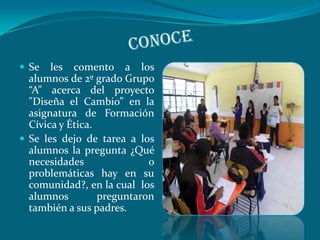  Se   les comento a los
  alumnos de 2º grado Grupo
  “A” acerca del proyecto
  "Diseña el Cambio” en la
  asignatura de Formación
  Cívica y Ética.
 Se les dejo de tarea a los
  alumnos la pregunta ¿Qué
  necesidades               o
  problemáticas hay en su
  comunidad?, en la cual los
  alumnos         preguntaron
  también a sus padres.
 