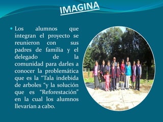  Los     alumnos      que
 integran el proyecto se
 reunieron con         sus
 padres de familia y el
 delegado        de      la
 comunidad para darles a
 conocer la problemática
 que es la “Tala indebida
 de arboles “y la solución
 que es “Reforestación”
 en la cual los alumnos
 llevarían a cabo.
 