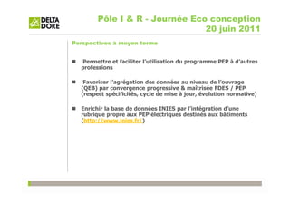 Pôle I & R - Journée Eco conception
                                20 juin 2011
Perspectives à moyen terme


  Permettre et faciliter l’utilisation du programme PEP à d’autres
  professions

   Favoriser l’agrégation des données au niveau de l’ouvrage
  (QEB) par convergence progressive & maîtrisée FDES / PEP
  (respect spécificités, cycle de mise à jour, évolution normative)

  Enrichir la base de données INIES par l’intégration d’une
  rubrique propre aux PEP électriques destinés aux bâtiments
  (http://www.inies.fr/)
 