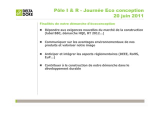Pôle I & R - Journée Eco conception
                                20 juin 2011
Finalités de notre démarche d'écoconception

  Répondre aux exigences nouvelles du marché de la construction
  (label BBC, démarche HQE, RT 2012…)

  Communiquer sur les avantages environnementaux de nos
  produits et valoriser notre image

  Anticiper et intégrer les aspects réglementaires (DEEE, RoHS,
  EuP…)

  Contribuer à la construction de notre démarche dans le
  développement durable
 