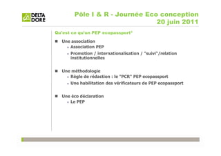 Pôle I & R - Journée Eco conception
                                20 juin 2011
Qu'est ce qu'un PEP ecopassport®

  Une association
     Association PEP
      Promotion / internationalisation / "suivi"/relation
      institutionnelles


  Une méthodologie
     Règle de rédaction : le "PCR" PEP ecopassport
      Une habilitation des vérificateurs de PEP ecopassport


  Une éco déclaration
     Le PEP
 