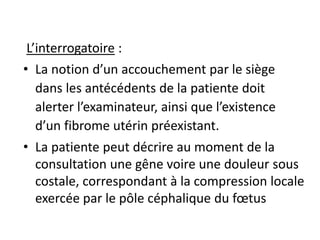L’interrogatoire :
• La notion d’un accouchement par le siège
dans les antécédents de la patiente doit
alerter l’examinateur, ainsi que l’existence
d’un fibrome utérin préexistant.
• La patiente peut décrire au moment de la
consultation une gêne voire une douleur sous
costale, correspondant à la compression locale
exercée par le pôle céphalique du fœtus
 