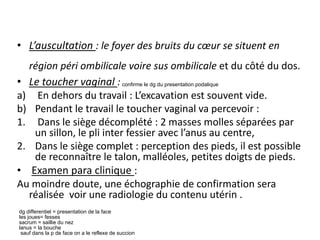 • L’auscultation : le foyer des bruits du cœur se situent en
région péri ombilicale voire sus ombilicale et du côté du dos.
• Le toucher vaginal :
a) En dehors du travail : L’excavation est souvent vide.
b) Pendant le travail le toucher vaginal va percevoir :
1. Dans le siège décomplété : 2 masses molles séparées par
un sillon, le pli inter fessier avec l’anus au centre,
2. Dans le siège complet : perception des pieds, il est possible
de reconnaître le talon, malléoles, petites doigts de pieds.
• Examen para clinique :
Au moindre doute, une échographie de confirmation sera
réalisée voir une radiologie du contenu utérin .
confirme le dg du presentation podalique
dg differentiel = presentation de la face
les joues= fesses
sacrum = saillie du nez
lanus = la bouche
sauf dans la p de face on a le reflexe de succion
 